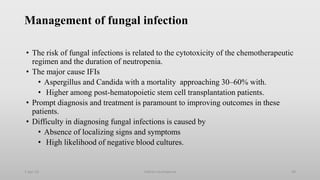 Management of fungal infection
• The risk of fungal infections is related to the cytotoxicity of the chemotherapeutic
regimen and the duration of neutropenia.
• The major cause IFIs
• Aspergillus and Candida with a mortality approaching 30–60% with.
• Higher among post-hematopoietic stem cell transplantation patients.
• Prompt diagnosis and treatment is paramount to improving outcomes in these
patients.
• Difficulty in diagnosing fungal infections is caused by
• Absence of localizing signs and symptoms
• High likelihood of negative blood cultures.
1-Apr-23 Febrile neutropenia 49
 