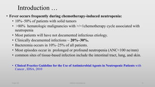 Introduction …
• Fever occurs frequently during chemotherapy-induced neutropenia:
• 10%–50% of patients with solid tumors
• >80% hematologic malignancies with >/=1chemotherapy cycle associated with
neutropenia
• Most patients will have not documented infectious etiology.
• Clinically documented infections ~ 20%–30%.
• Bacteremia occurs in 10%–25% of all patients.
• Most episodes occur in prolonged or profound neutropenia (ANC<100 ne/mm)
• common sites of tissue-based infection include the intestinal tract, lung, and skin.
• Clinical Practice Guideline for the Use of Antimicrobial Agents in Neutropenic Patients with
Cancer , IDSA, 2010
1-Apr-23 Febrile neutropenia 5
 