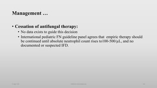 Management …
• Cessation of antifungal therapy:
• No data exists to guide this decision
• International pediatric FN guideline panel agrees that empiric therapy should
be continued until absolute neutrophil count rises to100-500/µL, and no
documented or suspected IFD.
1-Apr-23 Febrile neutropenia 53
 
