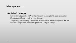 Management …
• Antiviral therapy
• Antiviral treatment for HSV or VZV is only indicated if there is clinical or
laboratory evidence of active viral disease .
• Respiratory virus testing ( inﬂuenza, parainﬂuenza, adenovirus) and CXR are
indicated for patients with URT symptoms ( coryza, cough).
1-Apr-23 Febrile neutropenia 54
 