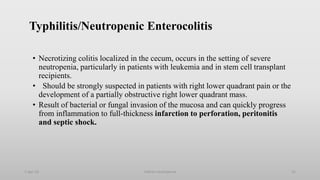 Typhilitis/Neutropenic Enterocolitis
• Necrotizing colitis localized in the cecum, occurs in the setting of severe
neutropenia, particularly in patients with leukemia and in stem cell transplant
recipients.
• Should be strongly suspected in patients with right lower quadrant pain or the
development of a partially obstructive right lower quadrant mass.
• Result of bacterial or fungal invasion of the mucosa and can quickly progress
from inflammation to full-thickness infarction to perforation, peritonitis
and septic shock.
1-Apr-23 Febrile neutropenia 55
 