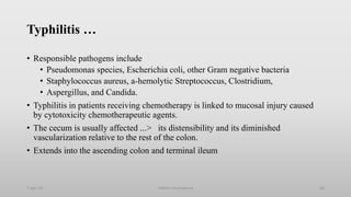 Typhilitis …
• Responsible pathogens include
• Pseudomonas species, Escherichia coli, other Gram negative bacteria
• Staphylococcus aureus, a-hemolytic Streptococcus, Clostridium,
• Aspergillus, and Candida.
• Typhilitis in patients receiving chemotherapy is linked to mucosal injury caused
by cytotoxicity chemotherapeutic agents.
• The cecum is usually affected ...> its distensibility and its diminished
vascularization relative to the rest of the colon.
• Extends into the ascending colon and terminal ileum
1-Apr-23 Febrile neutropenia 56
 