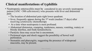 Clinical manifestations of typhilitis
• Neutropenic enterocolitis must be considered in any severely neutropenic
patient (ANC <500 cells/microL) who presents with fever and abdominal
pain.
• The location of abdominal pain right lower quadrant.
• fever, frequently appear during the 3rd week (median 17 days) after
receiving cytotoxicity chemotherapy
• At a time when neutropenia is most profound.
• Abdominal distension, cramping, tenderness, nausea, vomiting, watery or
bloody diarrhea, and frank hematochezia.
• Paralytic ileus may occur but is uncommon.
• Peritoneal signs and shock suggest the possibility of bowel wall
perforation.
• Stomatitis and pharyngitis, suggesting the presence of widespread
mucositis, may be present.
1-Apr-23 Febrile neutropenia 57
 