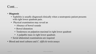Cont…
• Diagnosis
• Typhilitis is usually diagnosed clinically when a neutropenic patient presents
with right lower quadrant pain.
• Physical examination may reveal an
• Absence of bowel sounds
• Bowel distention
• Tenderness on palpation maximal in right lower quadrant
• A palpable mass in right lower quadrant.
• Serial abdominal examinations are required
• Blood and stool cultures and C. difficile toxin assays
1-Apr-23 Febrile neutropenia 58
 