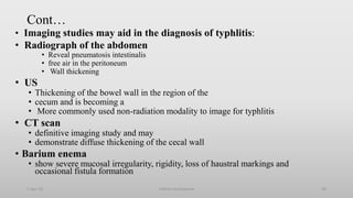 Cont…
• Imaging studies may aid in the diagnosis of typhlitis:
• Radiograph of the abdomen
• Reveal pneumatosis intestinalis
• free air in the peritoneum
• Wall thickening
• US
• Thickening of the bowel wall in the region of the
• cecum and is becoming a
• More commonly used non-radiation modality to image for typhlitis
• CT scan
• definitive imaging study and may
• demonstrate diffuse thickening of the cecal wall
• Barium enema
• show severe mucosal irregularity, rigidity, loss of haustral markings and
occasional fistula formation
1-Apr-23 Febrile neutropenia 59
 