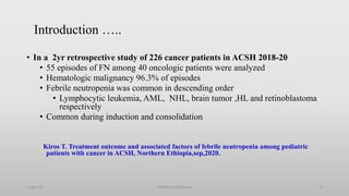 Introduction …..
• In a 2yr retrospective study of 226 cancer patients in ACSH 2018-20
• 55 episodes of FN among 40 oncologic patients were analyzed
• Hematologic malignancy 96.3% of episodes
• Febrile neutropenia was common in descending order
• Lymphocytic leukemia, AML, NHL, brain tumor ,HL and retinoblastoma
respectively
• Common during induction and consolidation
Kiros T. Treatment outcome and associated factors of febrile neutropenia among pediatric
patients with cancer in ACSH, Northern Ethiopia,sep,2020.
1-Apr-23 Febrile neutropenia 6
 