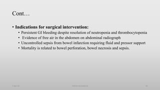 Cont…
• Indications for surgical intervention:
• Persistent GI bleeding despite resolution of neutropenia and thrombocytopenia
• Evidence of free air in the abdomen on abdominal radiograph
• Uncontrolled sepsis from bowel infarction requiring fluid and pressor support
• Mortality is related to bowel perforation, bowel necrosis and sepsis.
1-Apr-23 Febrile neutropenia 61
 