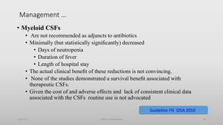 Management …
• Myeloid CSFs
• Are not recommended as adjuncts to antibiotics
• Minimally (but statistically signiﬁcantly) decreased
• Days of neutropenia
• Duration of fever
• Length of hospital stay
• The actual clinical beneﬁt of these reductions is not convincing.
• None of the studies demonstrated a survival beneﬁt associated with
therapeutic CSFs.
• Given the cost of and adverse effects and lack of consistent clinical data
associated with the CSFs routine use is not advocated
1-Apr-23 Febrile neutropenia 63
Guideline FN IDSA 2010
 