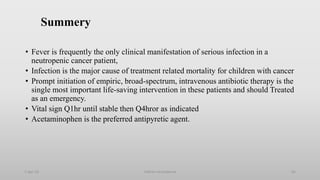 Summery
• Fever is frequently the only clinical manifestation of serious infection in a
neutropenic cancer patient,
• Infection is the major cause of treatment related mortality for children with cancer
• Prompt initiation of empiric, broad-spectrum, intravenous antibiotic therapy is the
single most important life-saving intervention in these patients and should Treated
as an emergency.
• Vital sign Q1hr until stable then Q4hror as indicated
• Acetaminophen is the preferred antipyretic agent.
1-Apr-23 Febrile neutropenia 65
 
