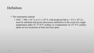 Definition
• The neutropenic patient
• ANC < 500 x 109 /L or ≤1 x 109 /L with predicted fall to < 0.5 x 109 /L)
must be admitted and given intravenous antibiotics in the event of a single
temperature spike of >37.8°C axillary or a temperature of ≥37.5°C axillary
taken on two occasions at least one hour apart
1-Apr-23 Febrile neutropenia 67
 