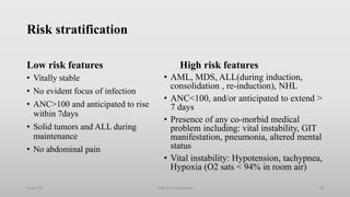 Risk stratification
Low risk features
• Vitally stable
• No evident focus of infection
• ANC>100 and anticipated to rise
within 7days
• Solid tumors and ALL during
maintenance
• No abdominal pain
High risk features
• AML, MDS, ALL(during induction,
consolidation , re-induction), NHL
• ANC<100, and/or anticipated to extend >
7 days
• Presence of any co-morbid medical
problem including: vital instability, GIT
manifestation, pneumonia, altered mental
status
• Vital instability: Hypotension, tachypnea,
Hypoxia (O2 sats < 94% in room air)
1-Apr-23 69
Febrile neutropenia
 