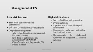 Management of FN
Low risk features
• Start with ceftriaxone and
gentamicin
• 2nd line: Ceftazidime &Vancomycin
• Outpatient management
• who refused inpatient management
• Do blood culture
• first dose of ceftriaxone and
gentamicin IV at PEOPD
• Ciprofloxacin and Augmentin PO
• Phone number
High risk features
• Start ceftazidime and gentamicin
• 2ndline: cefepime
• Ciprofloxacin if microbiological
documented
• Vancomycin can be used as first line
based on indications
• Metronidazole for abdominal
symptoms or suspected C. difficile
infection
•
1-Apr-23 70
Febrile neutropenia
 
