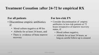 Treatment Cessation :after 24-72 hr empirical RX
For all patients
• Discontinue empiric antibiotics
if:
• blood culture negative at 48 hrs
• Afebrile for at least 24 hours, and
• There is evidence of bone marrow
recovery
For low-risk FN
• Consider discontinuation of empiric
antibiotics in low-risk patients at 72
hours irrespective of marrow recovery
status, if:
• Blood culture negative,
• Afebrile for at least 24 hours, as
long as careful follow-up is ensured
1-Apr-23 71
Febrile neutropenia
 