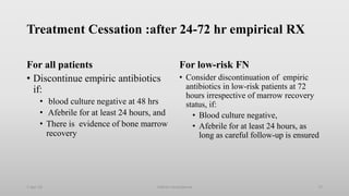 Treatment Cessation :after 24-72 hr empirical RX
For all patients
• Discontinue empiric antibiotics
if:
• blood culture negative at 48 hrs
• Afebrile for at least 24 hours, and
• There is evidence of bone marrow
recovery
For low-risk FN
• Consider discontinuation of empiric
antibiotics in low-risk patients at 72
hours irrespective of marrow recovery
status, if:
• Blood culture negative,
• Afebrile for at least 24 hours, as
long as careful follow-up is ensured
1-Apr-23 72
Febrile neutropenia
 