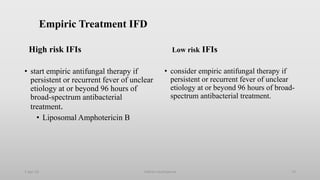 Empiric Treatment IFD
High risk IFIs
• start empiric antifungal therapy if
persistent or recurrent fever of unclear
etiology at or beyond 96 hours of
broad-spectrum antibacterial
treatment.
• Liposomal Amphotericin B
Low risk IFIs
• consider empiric antifungal therapy if
persistent or recurrent fever of unclear
etiology at or beyond 96 hours of broad-
spectrum antibacterial treatment.
1-Apr-23 73
Febrile neutropenia
 