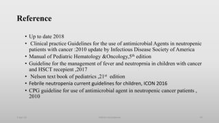 Reference
• Up to date 2018
• Clinical practice Guidelines for the use of antimicrobial Agents in neutropenic
patients with cancer :2010 update by Infectious Disease Society of America
• Manual of Pediatric Hematology &Oncology,5th edition
• Guideline for the management of fever and neutroprnia in children with cancer
and HSCT recepient ,2017
• Nelson text book of pediatrics ,21st edition
• Febrile neutropenia current guidelines for children, ICON 2016
• CPG guideline for use of antimicrobial agent in neutropenic cancer patients ,
2010
1-Apr-23 Febrile neutropenia 74
 