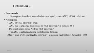 Definition …
• Neutropenia
• Neutropenia is defined as an absolute neutrophil count (ANC) <1500 cells/mm3
• Neutropenia
• ANC of <500 cells/mm3 or an
• ANC that is expected to decrease to <500 cells/mm 3 in the next 48 h
• Profound neutropenia: ANC is <100 cells/mm 3
• The ANC is calculated using the following formula:
ANC = total WBC count (cells/ cells/mm3 ) x (percent neutrophils + % bands) ÷ 100
1-Apr-23 Febrile neutropenia 8
 