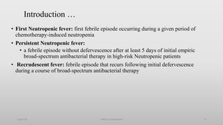 Introduction …
• First Neutropenic fever: first febrile episode occurring during a given period of
chemotherapy-induced neutropenia
• Persistent Neutropenic fever:
• a febrile episode without defervescence after at least 5 days of initial empiric
broad-spectrum antibacterial therapy in high-risk Neutropenic patients
• Recrudescent fever: febrile episode that recurs following initial defervescence
during a course of broad-spectrum antibacterial therapy
1-Apr-23 Febrile neutropenia 9
 