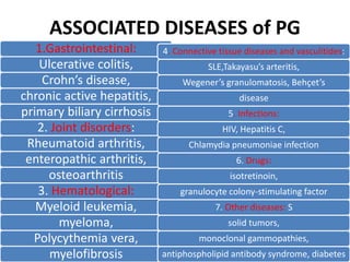 ASSOCIATED DISEASES of PG
1.Gastrointestinal:
Ulcerative colitis,
Crohn’s disease,
chronic active hepatitis,
primary biliary cirrhosis
2. Joint disorders:
Rheumatoid arthritis,
enteropathic arthritis,
osteoarthritis
3. Hematological:
Myeloid leukemia,
myeloma,
Polycythemia vera,
myelofibrosis
4. Connective tissue diseases and vasculitides:
SLE,Takayasu’s arteritis,
Wegener’s granulomatosis, Behçet’s
disease
5. Infections:
HIV, Hepatitis C,
Chlamydia pneumoniae infection
6. Drugs:
isotretinoin,
granulocyte colony-stimulating factor
7. Other diseases: S
solid tumors,
monoclonal gammopathies,
antiphospholipid antibody syndrome, diabetes
 