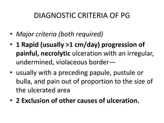 DIAGNOSTIC CRITERIA OF PG
• Major criteria (both required)
• 1 Rapid (usually >1 cm/day) progression of
painful, necrolytic ulceration with an irregular,
undermined, violaceous border—
• usually with a preceding papule, pustule or
bulla, and pain out of proportion to the size of
the ulcerated area
• 2 Exclusion of other causes of ulceration.
 