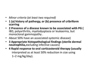 • Minor criteria (at least two required)
• 1 (a) history of pathergy, or (b) presence of cribriform
scarring
• 2 Presence of a disease known to be associated with PG (
IBD, polyarthritis, myelodysplasia or leukaemia, but
monoclonal gammopathy .
• About 50% have an associated systemic disease)
• 3 Appropriate histopathological findings (sterile dermal
neutrophilia,excluding infective causes)
• 4 Rapid response to oral corticosteroid therapy (usually
interpreted as at least 50% reduction in size using
1–2 mg/kg/day).
 