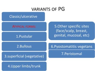 VARIANTS OF PG
Classic/ulcerative
ATYPICAL FORMS:
1.Pustular
2.Bullous
3.superficial (vegetative)
4.Upper limbs/trunk
5.Other specific sites
(face/scalp, breast,
genital, mucosal, etc)
6.Pyostomatitis vegetans
7.Peristomal
 