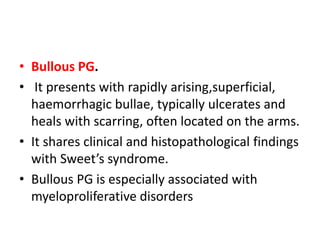 • Bullous PG.
• It presents with rapidly arising,superficial,
haemorrhagic bullae, typically ulcerates and
heals with scarring, often located on the arms.
• It shares clinical and histopathological findings
with Sweet’s syndrome.
• Bullous PG is especially associated with
myeloproliferative disorders
 