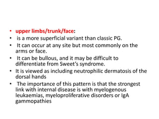 • upper limbs/trunk/face:
• is a more superficial variant than classic PG.
• It can occur at any site but most commonly on the
arms or face.
• It can be bullous, and it may be difficult to
differentiate from Sweet’s syndrome.
• It is viewed as including neutrophilic dermatosis of the
dorsal hands
• The importance of this pattern is that the strongest
link with internal disease is with myelogenous
leukaemias, myeloproliferative disorders or IgA
gammopathies
 