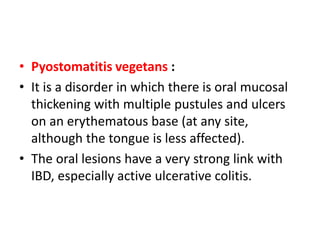 • Pyostomatitis vegetans :
• It is a disorder in which there is oral mucosal
thickening with multiple pustules and ulcers
on an erythematous base (at any site,
although the tongue is less affected).
• The oral lesions have a very strong link with
IBD, especially active ulcerative colitis.
 
