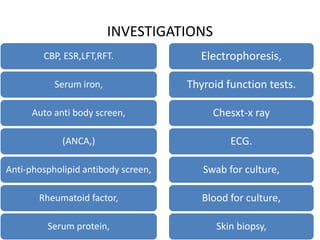 INVESTIGATIONS
CBP, ESR,LFT,RFT.
Serum iron,
Auto anti body screen,
(ANCA,)
Anti-phospholipid antibody screen,
Rheumatoid factor,
Serum protein,
Electrophoresis,
Thyroid function tests.
Chesxt-x ray
ECG.
Swab for culture,
Blood for culture,
Skin biopsy,
 