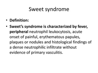 Sweet syndrome
• Definition:
• Sweet’s syndrome is characterized by fever,
peripheral neutrophil leukocytosis, acute
onset of painful, erythematous papules,
plaques or nodules and histological findings of
a dense neutrophilic infiltrate without
evidence of primary vasculitis.
 