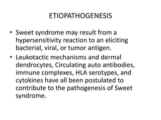ETIOPATHOGENESIS
• Sweet syndrome may result from a
hypersensitivity reaction to an eliciting
bacterial, viral, or tumor antigen.
• Leukotactic mechanisms and dermal
dendrocytes, Circulating auto antibodies,
immune complexes, HLA serotypes, and
cytokines have all been postulated to
contribute to the pathogenesis of Sweet
syndrome.
 