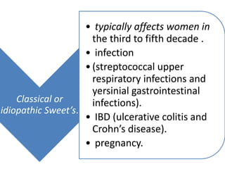 Classical or
idiopathic Sweet’s.
• typically affects women in
the third to fifth decade .
• infection
•(streptococcal upper
respiratory infections and
yersinial gastrointestinal
infections).
• IBD (ulcerative colitis and
Crohn’s disease).
• pregnancy.
 