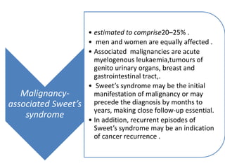 Malignancy-
associated Sweet’s
syndrome
• estimated to comprise20–25% .
• men and women are equally affected .
• Associated malignancies are acute
myelogenous leukaemia,tumours of
genito urinary organs, breast and
gastrointestinal tract,.
• Sweet’s syndrome may be the initial
manifestation of malignancy or may
precede the diagnosis by months to
years, making close follow-up essential.
• In addition, recurrent episodes of
Sweet’s syndrome may be an indication
of cancer recurrence .
 
