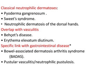 Classical neutrophilic dermatoses:
• Pyoderma gangrenosum .
• Sweet’s syndrome.
• Neutrophilic dermatosis of the dorsal hands.
Overlap with vasculitis
• Behçet’s disease.
• Erythema elevatum diutinum.
Specific link with gastrointestinal disease*
• Bowel-associated dermatosis arthritis syndrome
(BADAS).
• Pustular vasculitis/neutrophilic pustulosis.
 