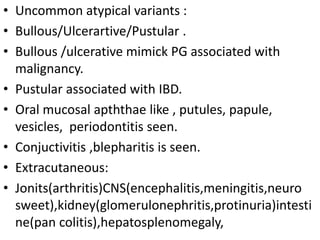 • Uncommon atypical variants :
• Bullous/Ulcerartive/Pustular .
• Bullous /ulcerative mimick PG associated with
malignancy.
• Pustular associated with IBD.
• Oral mucosal apththae like , putules, papule,
vesicles, periodontitis seen.
• Conjuctivitis ,blepharitis is seen.
• Extracutaneous:
• Jonits(arthritis)CNS(encephalitis,meningitis,neuro
sweet),kidney(glomerulonephritis,protinuria)intesti
ne(pan colitis),hepatosplenomegaly,
 