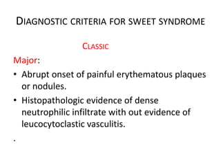 DIAGNOSTIC CRITERIA FOR SWEET SYNDROME
CLASSIC
Major:
• Abrupt onset of painful erythematous plaques
or nodules.
• Histopathologic evidence of dense
neutrophilic infiltrate with out evidence of
leucocytoclastic vasculitis.
.
 