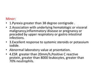 Minor:
• 1.Pyrexia greater than 38 degree centigrade .
• 2.Association with underlying hematologic or visceral
malignancy,inflammatory disease or pregnancy or
preceded by upper respiratory or gastro intestinal
infections.
• 3.Excellent response to systemic steroids or potassium
iodide.
• Abnormal laboratory value at prsentation.
• 4.ESR greater than 20mm/h,Positive C reactive
protein, greater than 8000 leukocytes, greater than
70% neutrophils.
 