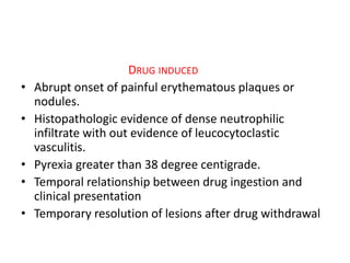 DRUG INDUCED
• Abrupt onset of painful erythematous plaques or
nodules.
• Histopathologic evidence of dense neutrophilic
infiltrate with out evidence of leucocytoclastic
vasculitis.
• Pyrexia greater than 38 degree centigrade.
• Temporal relationship between drug ingestion and
clinical presentation
• Temporary resolution of lesions after drug withdrawal
 