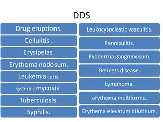 DDS
Drug eruptions.
Cellulitis .
Erysipelas.
Erythema nodosum.
Leukemia cutis.
systemic mycosis .
Tuberculosis.
Syphilis.
Leukocytoclastic vasculitis.
Panniculitis.
Pyoderma gangrenosum.
Behcets disease.
Lymphoma.
erythema multiforme.
Erythema elevatum dilutinum.
 