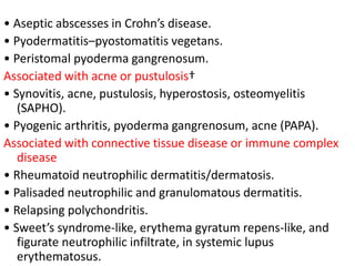 • Aseptic abscesses in Crohn’s disease.
• Pyodermatitis–pyostomatitis vegetans.
• Peristomal pyoderma gangrenosum.
Associated with acne or pustulosis†
• Synovitis, acne, pustulosis, hyperostosis, osteomyelitis
(SAPHO).
• Pyogenic arthritis, pyoderma gangrenosum, acne (PAPA).
Associated with connective tissue disease or immune complex
disease
• Rheumatoid neutrophilic dermatitis/dermatosis.
• Palisaded neutrophilic and granulomatous dermatitis.
• Relapsing polychondritis.
• Sweet’s syndrome-like, erythema gyratum repens-like, and
figurate neutrophilic infiltrate, in systemic lupus
erythematosus.
 