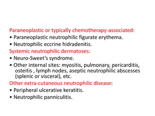 Paraneoplastic or typically chemotherapy-associated:
• Paraneoplastic neutrophilic figurate erythema.
• Neutrophilic eccrine hidradenitis.
Systemic neutrophilic dermatoses:
• Neuro-Sweet’s syndrome.
• Other internal sites: myositis, pulmonary, pericarditis,
osteitis , lymph nodes, aseptic neutrophilic abscesses
(splenic or visceral), etc.
Other extra-cutaneous neutrophilic disease:
• Peripheral ulcerative keratitis.
• Neutrophilic panniculitis.
 