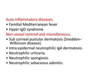 Auto inflammatory diseases.
• Familial Mediterranean fever
• Hyper-IgD syndrome
Non-vessel centred and miscellaneous.
• Sub corneal pustular dermatosis (Sneddon–
Wilkinson disease).
• Intra epidermal neutrophilic IgA dermatosis.
• Neutrophilic urticaria.
• Neutrophilic spongiosis.
• Neutrophilic sebaceous adenitis.
 