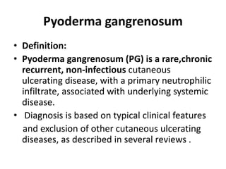 Pyoderma gangrenosum
• Definition:
• Pyoderma gangrenosum (PG) is a rare,chronic
recurrent, non-infectious cutaneous
ulcerating disease, with a primary neutrophilic
infiltrate, associated with underlying systemic
disease.
• Diagnosis is based on typical clinical features
and exclusion of other cutaneous ulcerating
diseases, as described in several reviews .
 