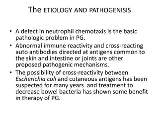 The ETIOLOGY AND PATHOGENISIS
• A defect in neutrophil chemotaxis is the basic
pathologic problem in PG.
• Abnormal immune reactivity and cross-reacting
auto antibodies directed at antigens common to
the skin and intestine or joints are other
proposed pathogenic mechanisms.
• The possibility of cross-reactivity between
Escherichia coli and cutaneous antigens has been
suspected for many years and treatment to
decrease bowel bacteria has shown some benefit
in therapy of PG.
 