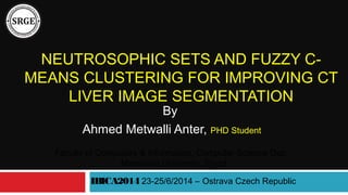 NEUTROSOPHIC SETS AND FUZZY C-
MEANS CLUSTERING FOR IMPROVING CT
LIVER IMAGE SEGMENTATION
By
Ahmed Metwalli Anter, PHD Student
IBICA2014 23-25/6/2014 – Ostrava Czech Republic
Faculty of Computers & Information, Computer Science Dep.,
Mansoura University, Egypt
 