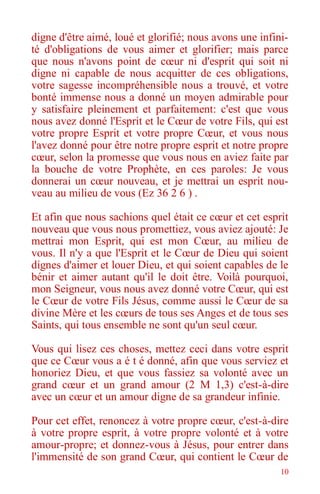 10
digne d'être aimé, loué et glorifié; nous avons une infini-
té d'obligations de vous aimer et glorifier; mais parce
que nous n'avons point de cœur ni d'esprit qui soit ni
digne ni capable de nous acquitter de ces obligations,
votre sagesse incompréhensible nous a trouvé, et votre
bonté immense nous a donné un moyen admirable pour
y satisfaire pleinement et parfaitement: c'est que vous
nous avez donné l'Esprit et le Cœur de votre Fils, qui est
votre propre Esprit et votre propre Cœur, et vous nous
l'avez donné pour être notre propre esprit et notre propre
cœur, selon la promesse que vous nous en aviez faite par
la bouche de votre Prophète, en ces paroles: Je vous
donnerai un cœur nouveau, et je mettrai un esprit nou-
veau au milieu de vous (Ez 36 2 6 ) .
Et afin que nous sachions quel était ce cœur et cet esprit
nouveau que vous nous promettiez, vous aviez ajouté: Je
mettrai mon Esprit, qui est mon Cœur, au milieu de
vous. Il n'y a que l'Esprit et le Cœur de Dieu qui soient
dignes d'aimer et louer Dieu, et qui soient capables de le
bénir et aimer autant qu'il le doit être. Voilà pourquoi,
mon Seigneur, vous nous avez donné votre Cœur, qui est
le Cœur de votre Fils Jésus, comme aussi le Cœur de sa
divine Mère et les cœurs de tous ses Anges et de tous ses
Saints, qui tous ensemble ne sont qu'un seul cœur.
Vous qui lisez ces choses, mettez ceci dans votre esprit
que ce Cœur vous a é t é donné, afin que vous serviez et
honoriez Dieu, et que vous fassiez sa volonté avec un
grand cœur et un grand amour (2 M 1,3) c'est-à-dire
avec un cœur et un amour digne de sa grandeur infinie.
Pour cet effet, renoncez à votre propre cœur, c'est-à-dire
à votre propre esprit, à votre propre volonté et à votre
amour-propre; et donnez-vous à Jésus, pour entrer dans
l'immensité de son grand Cœur, qui contient le Cœur de
 