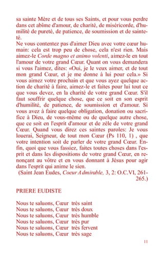 11
sa sainte Mère et de tous ses Saints, et pour vous perdre
dans cet abîme d'amour, de charité, de miséricorde, d'hu-
milité de pureté, de patience, de soumission et de sainte-
té.
Ne vous contentez pas d'aimer Dieu avec votre cœur hu-
main: cela est trop peu de chose, cela n'est rien. Mais
aimez-le Corde magno et animo volenti, aimez-le en tout
l'amour de votre grand Cœur. Quant on vous demandera
si vous l'aimez, dites: «Oui, je le veux aimer, et de tout
mon grand Cœur, et je me donne à lui pour cela.» Si
vous aimez votre prochain et que vous ayez quelque ac-
tion de charité à faire, aimez-le et faites pour lui tout ce
que vous devez, en la charité de votre grand Cœur. S'il
faut souffrir quelque chose, que ce soit en son esprit
d'humilité, de patience, de soumission et d'amour. Si
vous avez à faire quelque obligation, donation ou sacri-
fice à Dieu, de vous-même ou de quelque autre chose,
que ce soit en l'esprit d'amour et de zèle de votre grand
Cœur. Quand vous direz ces saintes paroles: Je vous
louerai, Seigneur, de tout mon Cœur (Ps 110, 1) , que
votre intention soit de parler de votre grand Cœur. En-
fin, quoi que vous fassiez, faites toutes choses dans l'es-
prit et dans les dispositions de votre grand Cœur, en re-
nonçant au vôtre et en vous donnant à Jésus pour agir
dans l'esprit qui anime le sien.
(Saint Jean Eudes, CoeurAdmirable, 3, 2: O.C.VI, 261-
265.)
PRIERE EUDISTE
Nous te saluons, Cœur très saint
Nous te saluons, Cœur très doux
Nous te saluons, Cœur très humble
Nous te saluons, Cœur très pur
Nous te saluons, Cœur très fervent
Nous te saluons, Cœur très sage
 