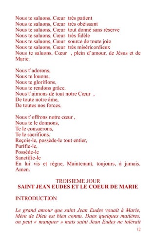 12
Nous te saluons, Cœur très patient
Nous te saluons, Cœur très obéissant
Nous te saluons, Cœur tout donné sans réserve
Nous te saluons, Cœur très fidèle
Nous te saluons, Cœur source de toute joie
Nous te saluons, Cœur très miséricordieux
Nous te saluons, Cœur , plein d’amour, de Jésus et de
Marie.
Nous t’adorons,
Nous te louons,
Nous te glorifions,
Nous te rendons grâce.
Nous t’aimons de tout notre Cœur ,
De toute notre âme,
De toutes nos forces.
Nous t’offrons notre cœur ,
Nous te le donnons,
Te le consacrons,
Te le sacrifions.
Reçois-le, possède-le tout entier,
Purifie-le,
Possède-le
Sanctifie-le
En lui vis et règne, Maintenant, toujours, à jamais.
Amen.
TROISIEME JOUR
SAINT JEAN EUDES ET LE COEUR DE MARIE
INTRODUCTION
Le grand amour que saint Jean Eudes vouait à Marie,
Mère de Dieu est bien connu. Dans quelques matières,
on peut « manquer » mais saint Jean Eudes ne tolérait
 