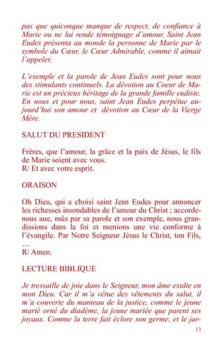 13
pas que quiconque manque de respect, de confiance à
Marie ou ne lui rende témoignage d’amour. Saint Jean
Eudes présenta au monde la personne de Marie par le
symbole du Cœur, le Cœur Admirable, comme il aimait
l’appeler.
L’exemple et la parole de Jean Eudes sont pour nous
des stimulants continuels. La dévotion au Coeur de Ma-
rie est un précieux héritage de la grande famille eudiste.
En nous et pour nous, saint Jean Eudes perpétue au-
jourd’hui son amour et dévotion au Cœur de la Vierge
Mère.
SALUT DU PRESIDENT
Frères, que l’amour, la grâce et la paix de Jésus, le fils
de Marie soient avec vous.
R/ Et avec votre esprit.
ORAISON
Oh Dieu, qui a choisi saint Jean Eudes pour annoncer
les richesses insondables de l’amour du Christ ; accorde-
nous aue, mûs par sa parole et son exemple, nous gran-
dissions dans la foi et menions une vie conforme à
l’évangile. Par Notre Seigneur Jésus le Christ, ton Fils,
…
R/ Amen.
LECTURE BIBLIQUE
Je tressaille de joie dans le Seigneur, mon âme exulte en
mon Dieu. Car il m’a vêtue des vêtements du salut, il
m’a couverte du manteau de la justice, comme le jeune
marié orné du diadème, la jeune mariée que parent ses
joyaux. Comme la terre fait éclore son germe, et le jar-
 